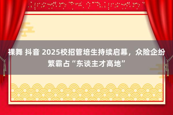 裸舞 抖音 2025校招管培生持续启幕，众险企纷繁霸占“东谈主才高地”