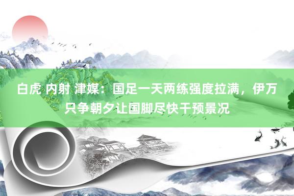 白虎 内射 津媒：国足一天两练强度拉满，伊万只争朝夕让国脚尽快干预景况