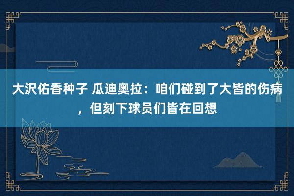 大沢佑香种子 瓜迪奥拉：咱们碰到了大皆的伤病，但刻下球员们皆在回想