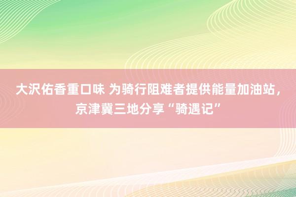 大沢佑香重口味 为骑行阻难者提供能量加油站，京津冀三地分享“骑遇记”