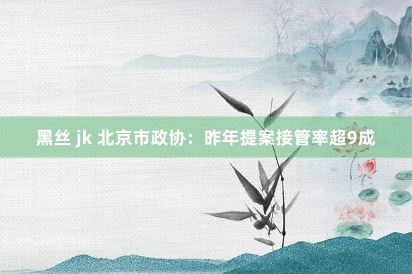 黑丝 jk 北京市政协：昨年提案接管率超9成
