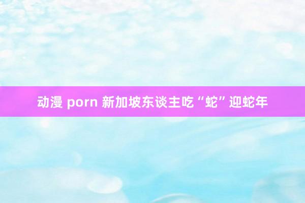 动漫 porn 新加坡东谈主吃“蛇”迎蛇年