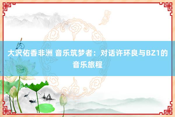 大沢佑香非洲 音乐筑梦者：对话许环良与BZ1的音乐旅程