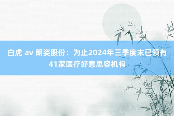 白虎 av 朗姿股份：为止2024年三季度末已领有41家医疗好意思容机构