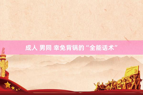 成人 男同 幸免背锅的“全能话术”
