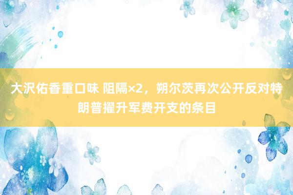 大沢佑香重口味 阻隔×2，朔尔茨再次公开反对特朗普擢升军费开支的条目