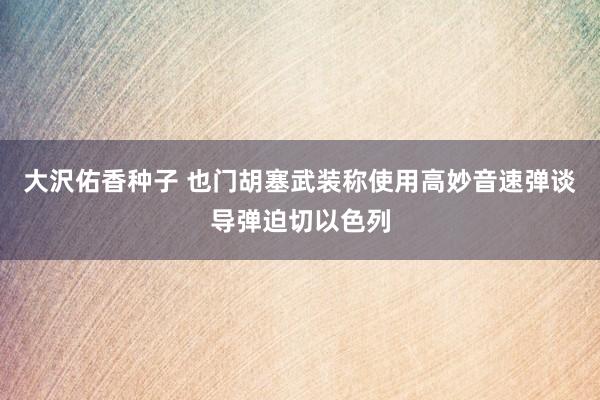 大沢佑香种子 也门胡塞武装称使用高妙音速弹谈导弹迫切以色列