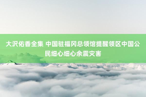 大沢佑香全集 中国驻福冈总领馆提醒领区中国公民细心细心余震灾害