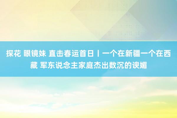 探花 眼镜妹 直击春运首日丨一个在新疆一个在西藏 军东说念主家庭杰出数沉的谀媚