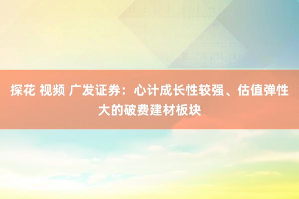 探花 视频 广发证券：心计成长性较强、估值弹性大的破费建材板块