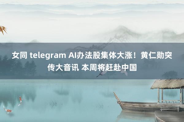 女同 telegram AI办法股集体大涨！黄仁勋突传大音讯 本周将赶赴中国