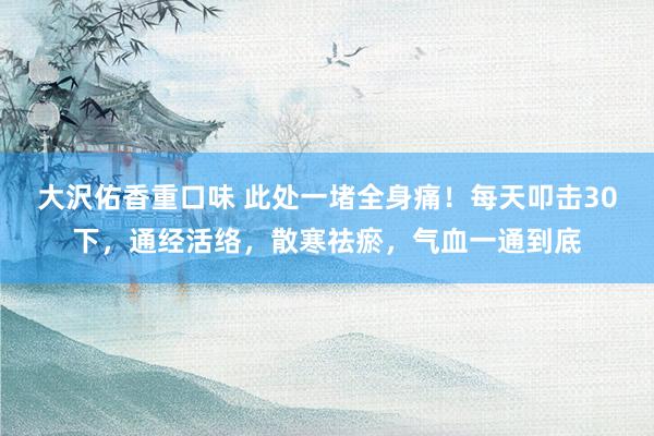 大沢佑香重口味 此处一堵全身痛！每天叩击30下，通经活络，散寒祛瘀，气血一通到底