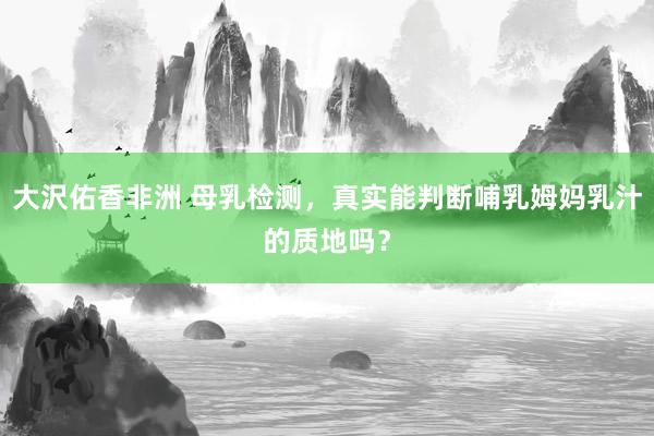 大沢佑香非洲 母乳检测，真实能判断哺乳姆妈乳汁的质地吗？