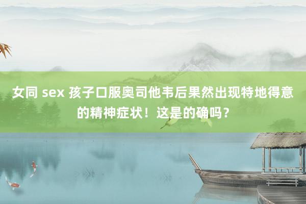 女同 sex 孩子口服奥司他韦后果然出现特地得意的精神症状！这是的确吗？
