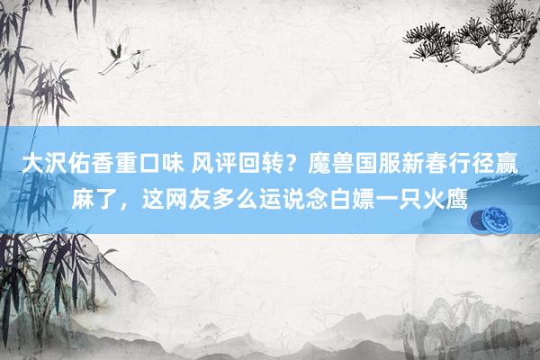 大沢佑香重口味 风评回转？魔兽国服新春行径赢麻了，这网友多么运说念白嫖一只火鹰