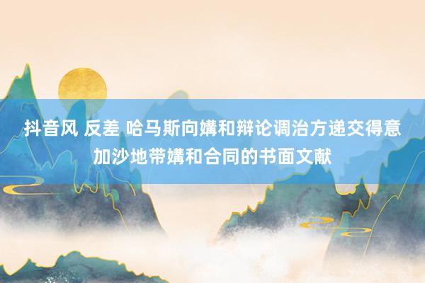抖音风 反差 哈马斯向媾和辩论调治方递交得意加沙地带媾和合同的书面文献