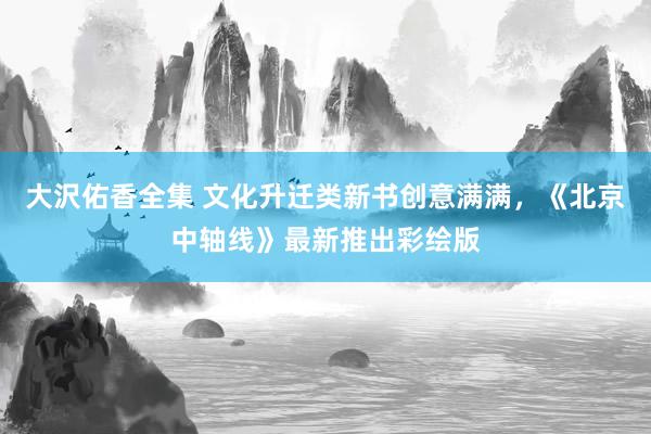 大沢佑香全集 文化升迁类新书创意满满，《北京中轴线》最新推出彩绘版