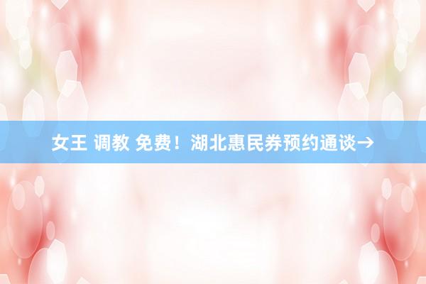 女王 调教 免费！湖北惠民券预约通谈→