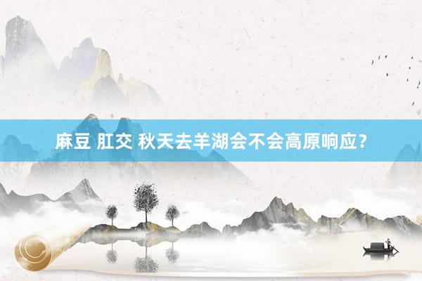 麻豆 肛交 秋天去羊湖会不会高原响应？