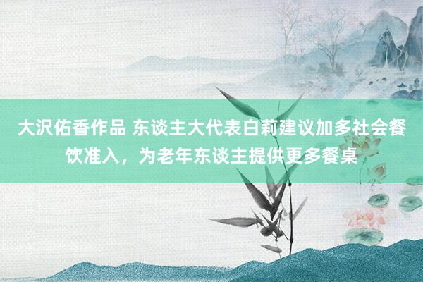 大沢佑香作品 东谈主大代表白莉建议加多社会餐饮准入，为老年东谈主提供更多餐桌
