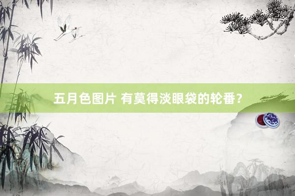 五月色图片 有莫得淡眼袋的轮番？
