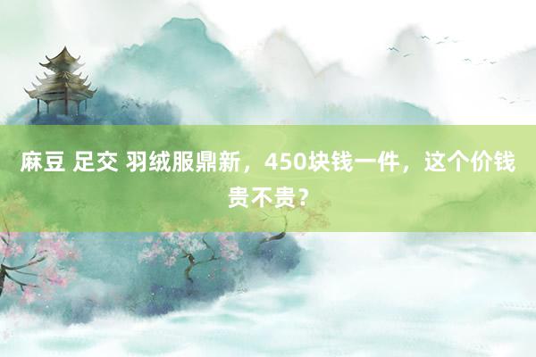 麻豆 足交 羽绒服鼎新，450块钱一件，这个价钱贵不贵？