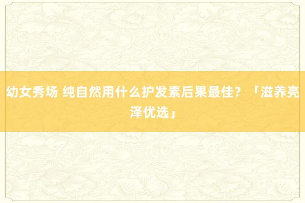 幼女秀场 纯自然用什么护发素后果最佳？「滋养亮泽优选」