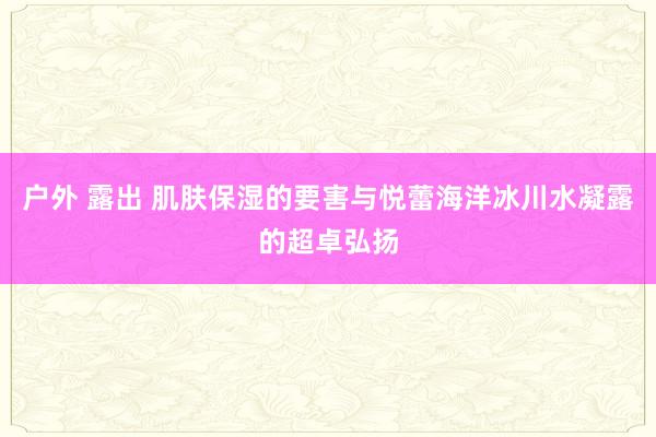 户外 露出 肌肤保湿的要害与悦蕾海洋冰川水凝露的超卓弘扬