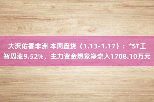 大沢佑香非洲 本周盘货（1.13-1.17）：*ST工智周涨9.52%，主力资金想象净流入1708.10万元
