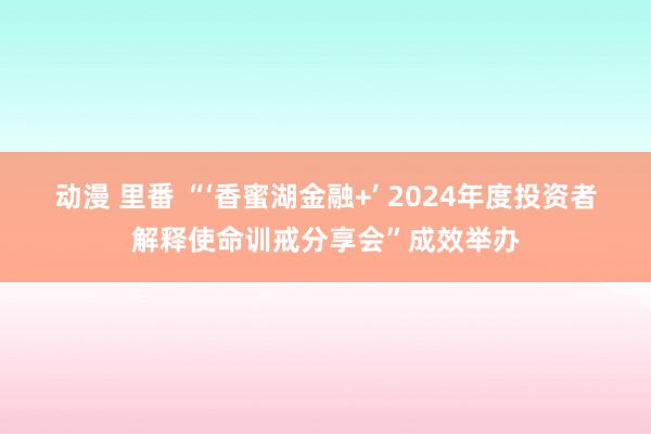 动漫 里番 “‘香蜜湖金融+’ 2024年度投资者解释使命训戒分享会”成效举办