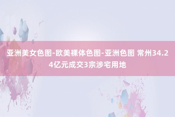 亚洲美女色图-欧美裸体色图-亚洲色图 常州34.24亿元成交3宗涉宅用地