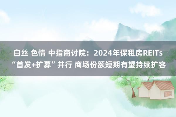 白丝 色情 中指商讨院：2024年保租房REITs“首发+扩募”并行 商场份额短期有望持续扩容