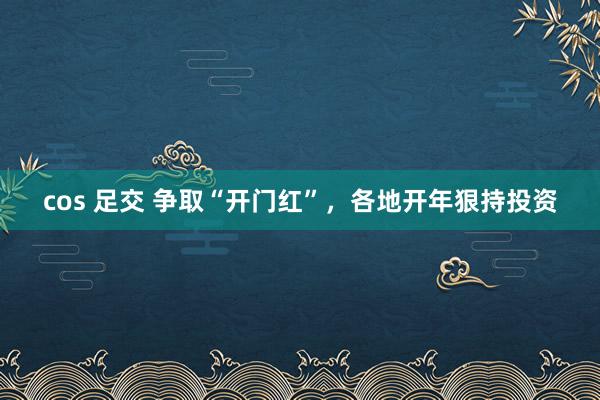 cos 足交 争取“开门红”，各地开年狠持投资