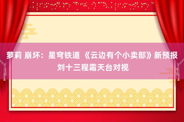 萝莉 崩坏：星穹铁道 《云边有个小卖部》新预报 刘十三程霜天台对视