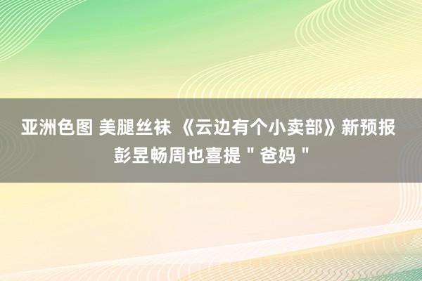 亚洲色图 美腿丝袜 《云边有个小卖部》新预报 彭昱畅周也喜提＂爸妈＂
