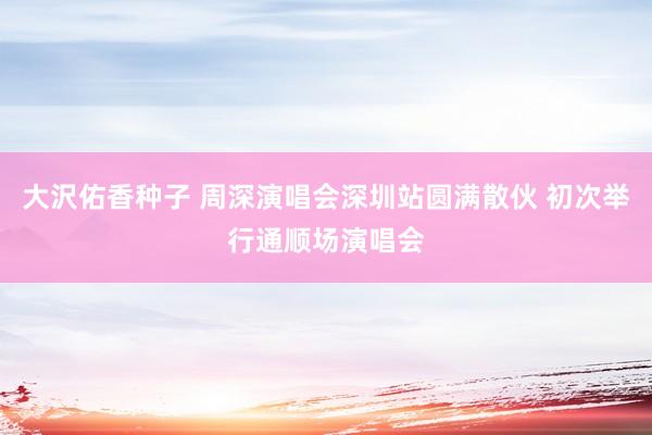 大沢佑香种子 周深演唱会深圳站圆满散伙 初次举行通顺场演唱会