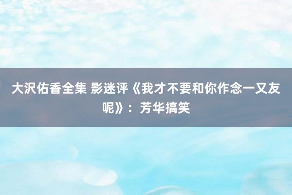 大沢佑香全集 影迷评《我才不要和你作念一又友呢》：芳华搞笑