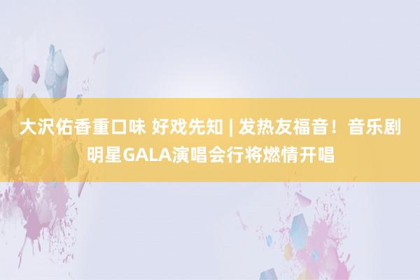 大沢佑香重口味 好戏先知 | 发热友福音！音乐剧明星GALA演唱会行将燃情开唱