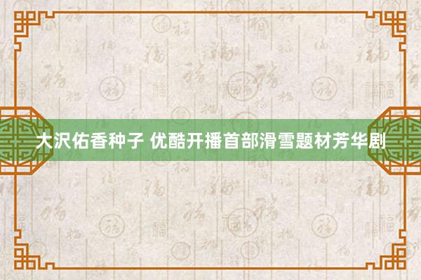 大沢佑香种子 优酷开播首部滑雪题材芳华剧