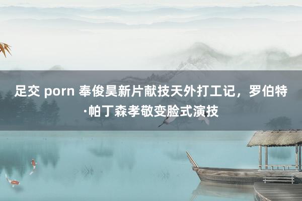 足交 porn 奉俊昊新片献技天外打工记，罗伯特·帕丁森孝敬变脸式演技
