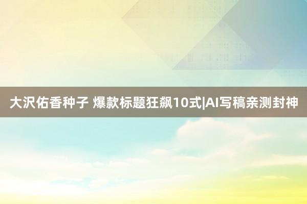 大沢佑香种子 爆款标题狂飙10式|AI写稿亲测封神