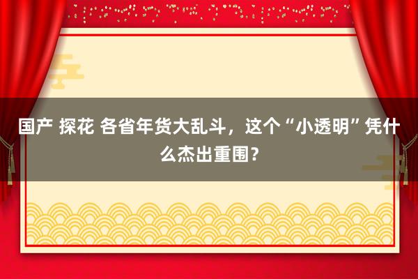 国产 探花 各省年货大乱斗，这个“小透明”凭什么杰出重围？