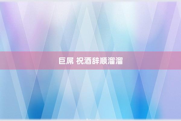 巨屌 祝酒辞顺溜溜