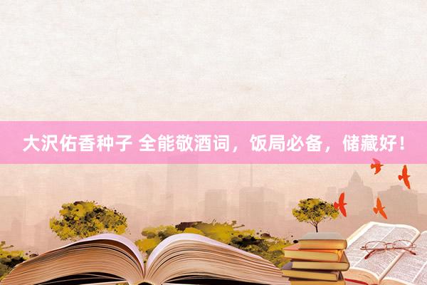 大沢佑香种子 全能敬酒词，饭局必备，储藏好！