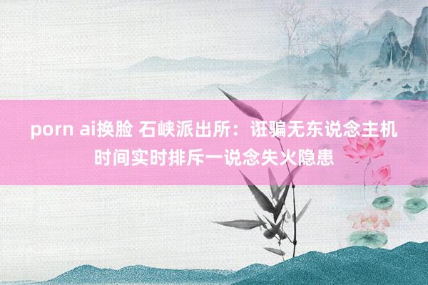 porn ai换脸 石峡派出所：诳骗无东说念主机时间实时排斥一说念失火隐患