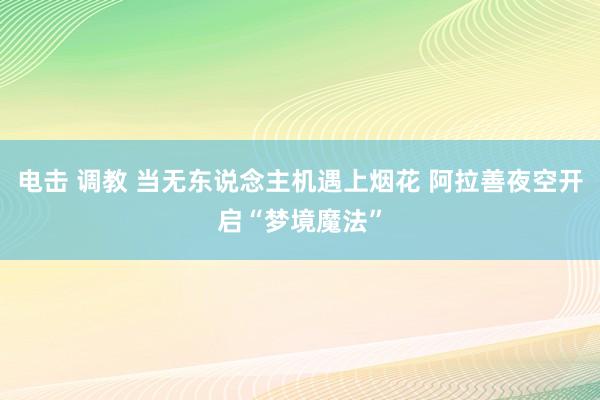 电击 调教 当无东说念主机遇上烟花 阿拉善夜空开启“梦境魔法”