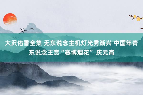 大沢佑香全集 无东说念主机灯光秀渐兴 中国年青东说念主赏“赛博烟花” 庆元宵