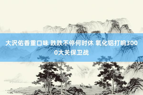 大沢佑香重口味 跌跌不停何时休 氧化铝打响3000大关保卫战