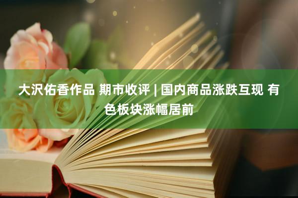 大沢佑香作品 期市收评 | 国内商品涨跌互现 有色板块涨幅居前