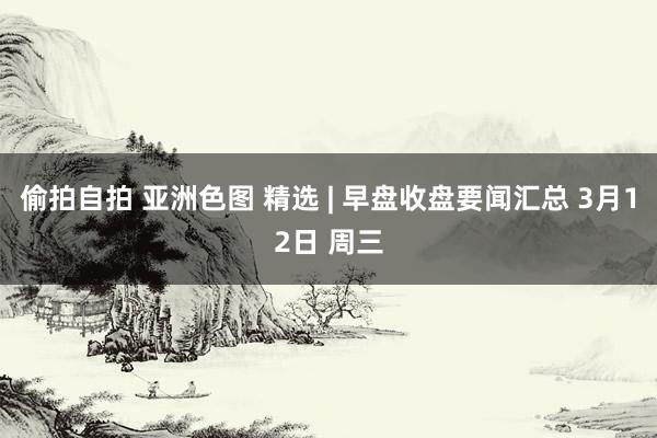 偷拍自拍 亚洲色图 精选 | 早盘收盘要闻汇总 3月12日 周三